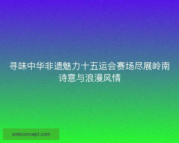 寻味中华非遗魅力十五运会赛场尽展岭南诗意与浪漫风情