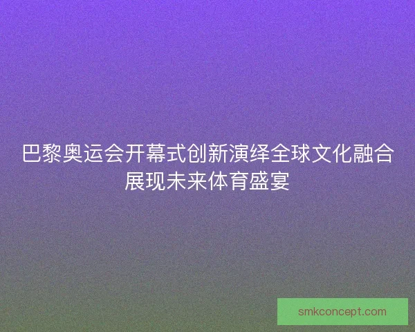 巴黎奥运会开幕式创新演绎全球文化融合展现未来体育盛宴 巴黎奥运会开幕式创新演绎全球文化融合展现未来体育盛宴