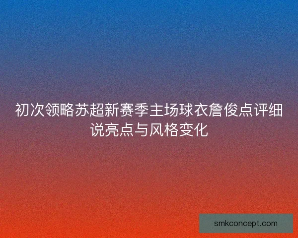 初次领略苏超新赛季主场球衣詹俊点评细说亮点与风格变化